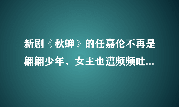 新剧《秋蝉》的任嘉伦不再是翩翩少年，女主也遭频频吐槽- 飞外网