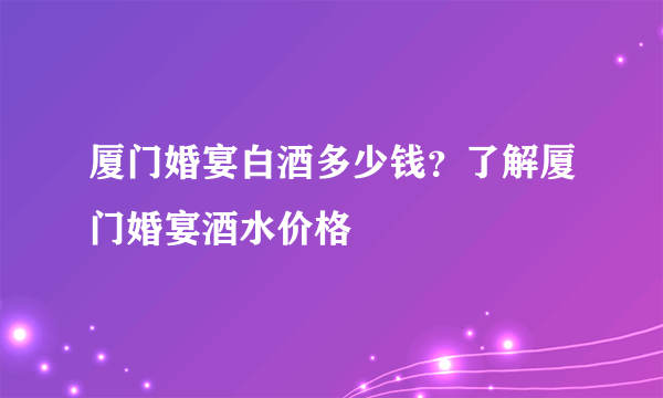 厦门婚宴白酒多少钱？了解厦门婚宴酒水价格