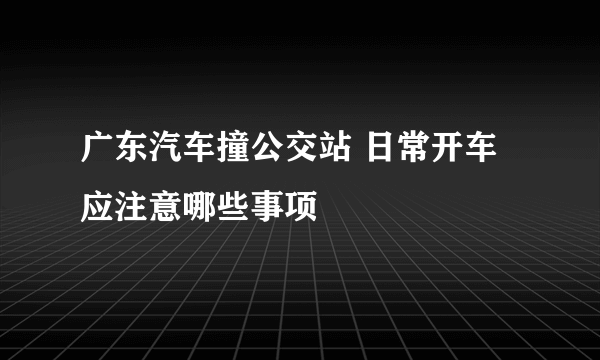 广东汽车撞公交站 日常开车应注意哪些事项