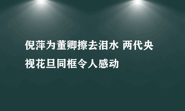 倪萍为董卿擦去泪水 两代央视花旦同框令人感动