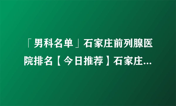 「男科名单」石家庄前列腺医院排名【今日推荐】石家庄京华男科医院{专注男科}