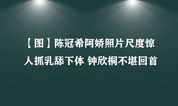 【图】陈冠希阿娇照片尺度惊人抓乳舔下体 钟欣桐不堪回首