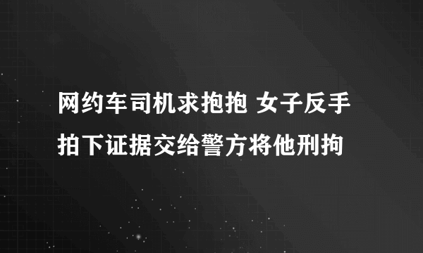 网约车司机求抱抱 女子反手拍下证据交给警方将他刑拘