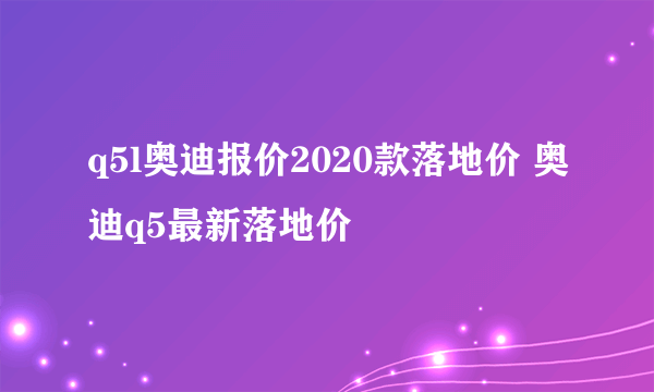 q5l奥迪报价2020款落地价 奥迪q5最新落地价