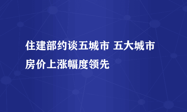 住建部约谈五城市 五大城市房价上涨幅度领先