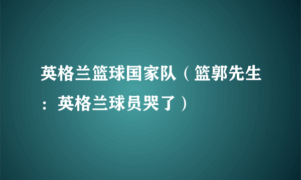 英格兰篮球国家队（篮郭先生：英格兰球员哭了）