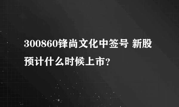 300860锋尚文化中签号 新股预计什么时候上市？