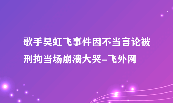 歌手吴虹飞事件因不当言论被刑拘当场崩溃大哭-飞外网