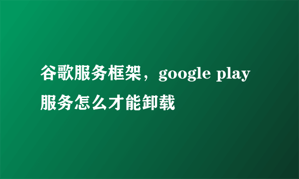 谷歌服务框架，google play服务怎么才能卸载