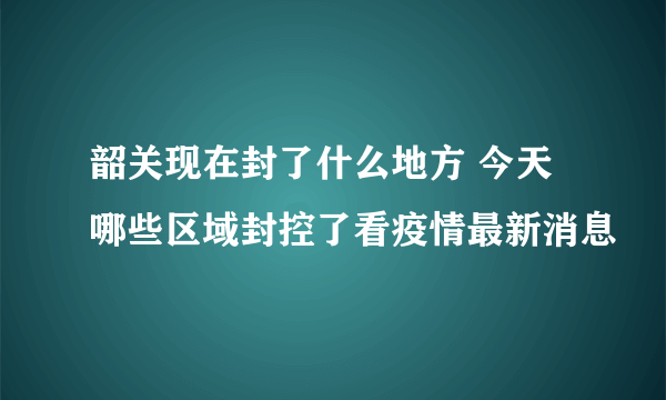 韶关现在封了什么地方 今天哪些区域封控了看疫情最新消息