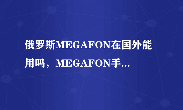 俄罗斯MEGAFON在国外能用吗，MEGAFON手机套餐资费及激活方法