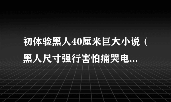 初体验黑人40厘米巨大小说（黑人尺寸强行害怕痛哭电子书）-飞外网