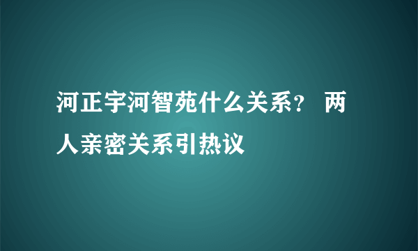 河正宇河智苑什么关系？ 两人亲密关系引热议