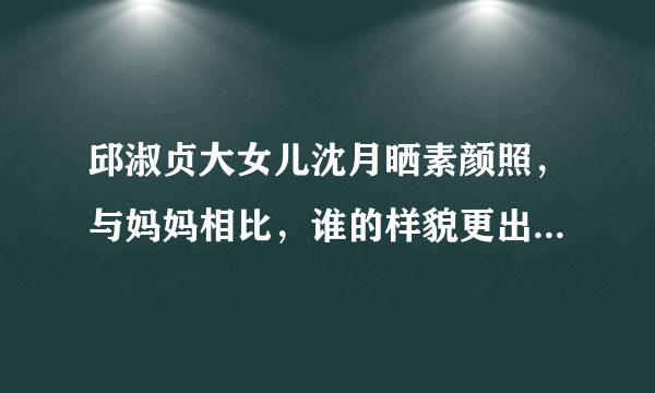 邱淑贞大女儿沈月晒素颜照，与妈妈相比，谁的样貌更出众一些？