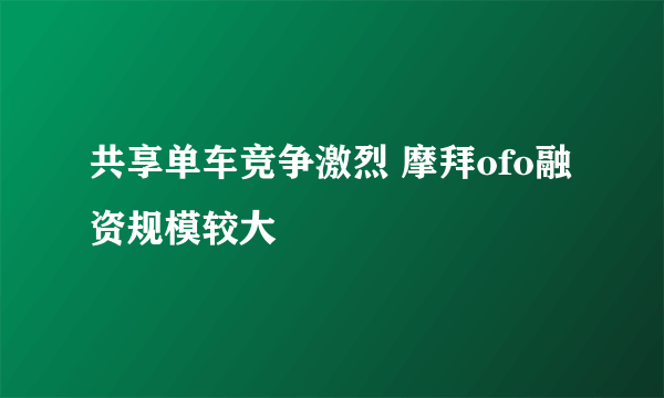 共享单车竞争激烈 摩拜ofo融资规模较大