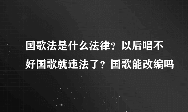 国歌法是什么法律？以后唱不好国歌就违法了？国歌能改编吗