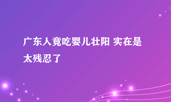 广东人竟吃婴儿壮阳 实在是太残忍了