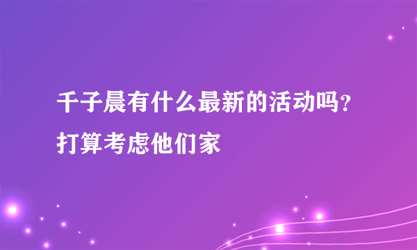 千子晨有什么最新的活动吗？打算考虑他们家