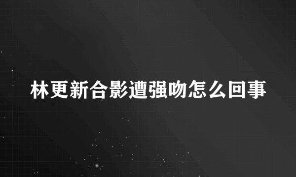 林更新合影遭强吻怎么回事