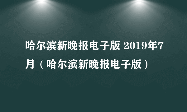 哈尔滨新晚报电子版 2019年7月（哈尔滨新晚报电子版）