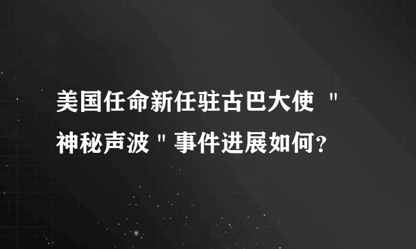 美国任命新任驻古巴大使 ＂神秘声波＂事件进展如何？