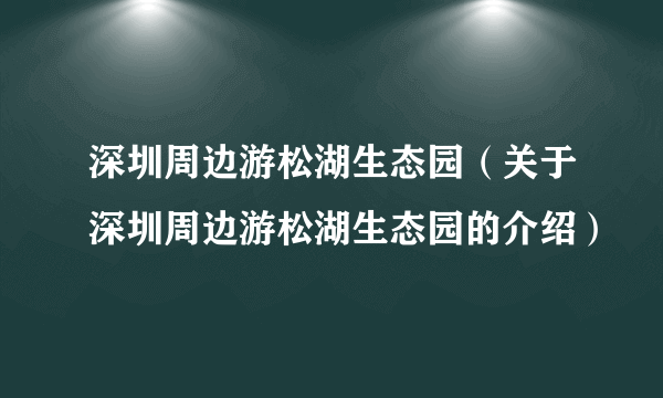 深圳周边游松湖生态园（关于深圳周边游松湖生态园的介绍）