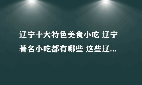 辽宁十大特色美食小吃 辽宁著名小吃都有哪些 这些辽宁名吃你都尝过吗