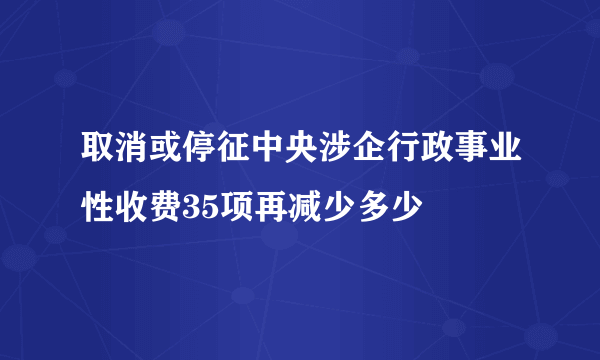 取消或停征中央涉企行政事业性收费35项再减少多少