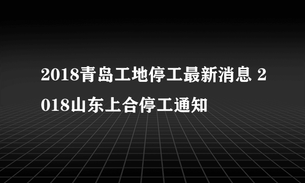 2018青岛工地停工最新消息 2018山东上合停工通知