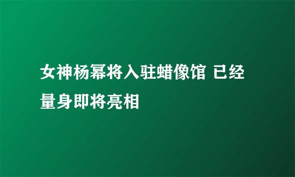 女神杨幂将入驻蜡像馆 已经量身即将亮相