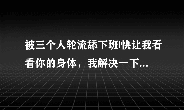 被三个人轮流舔下班|快让我看看你的身体，我解决一下-情感口述