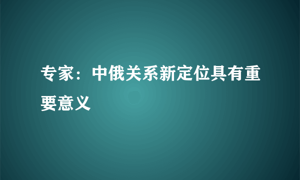 专家：中俄关系新定位具有重要意义