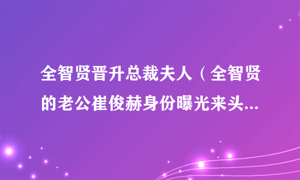 全智贤晋升总裁夫人（全智贤的老公崔俊赫身份曝光来头不简单）