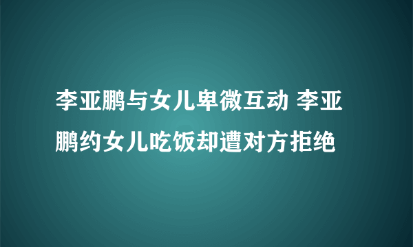 李亚鹏与女儿卑微互动 李亚鹏约女儿吃饭却遭对方拒绝