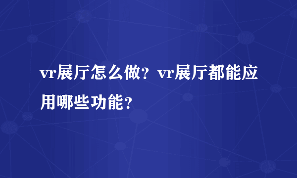 vr展厅怎么做？vr展厅都能应用哪些功能？