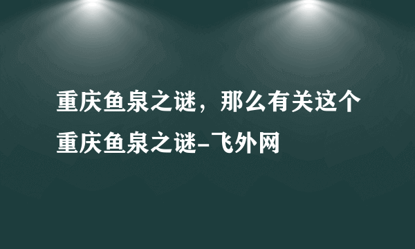 重庆鱼泉之谜，那么有关这个重庆鱼泉之谜-飞外网