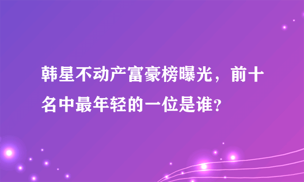 韩星不动产富豪榜曝光，前十名中最年轻的一位是谁？