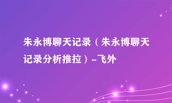 朱永博聊天记录（朱永博聊天记录分析推拉）-飞外