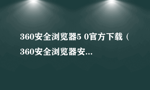 360安全浏览器5 0官方下载（360安全浏览器安卓版下载）