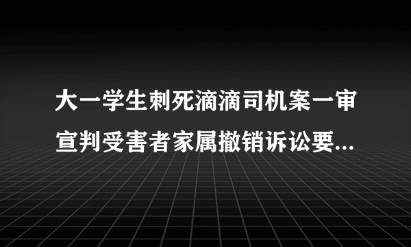 大一学生刺死滴滴司机案一审宣判受害者家属撤销诉讼要求重判！-飞外网