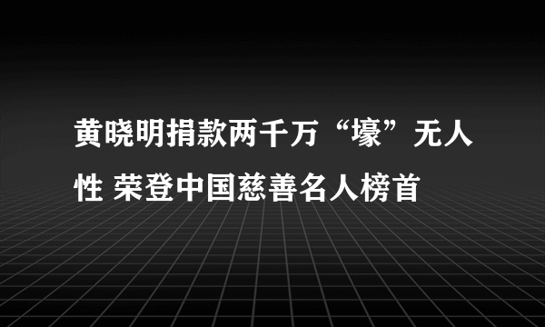 黄晓明捐款两千万“壕”无人性 荣登中国慈善名人榜首