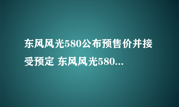 东风风光580公布预售价并接受预定 东风风光580售价多少