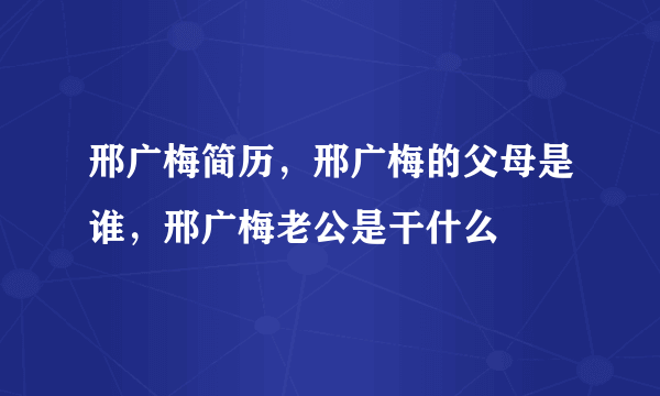 邢广梅简历，邢广梅的父母是谁，邢广梅老公是干什么