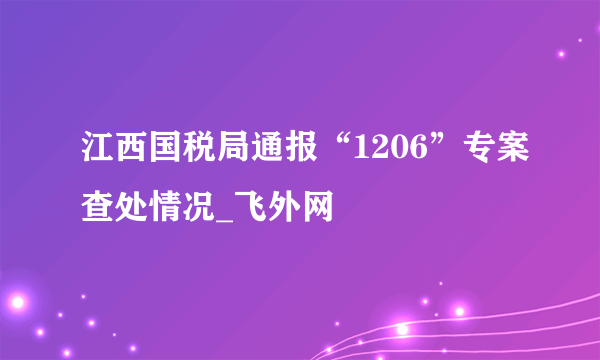 江西国税局通报“1206”专案查处情况_飞外网