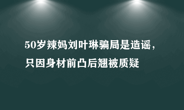 50岁辣妈刘叶琳骗局是造谣，只因身材前凸后翘被质疑