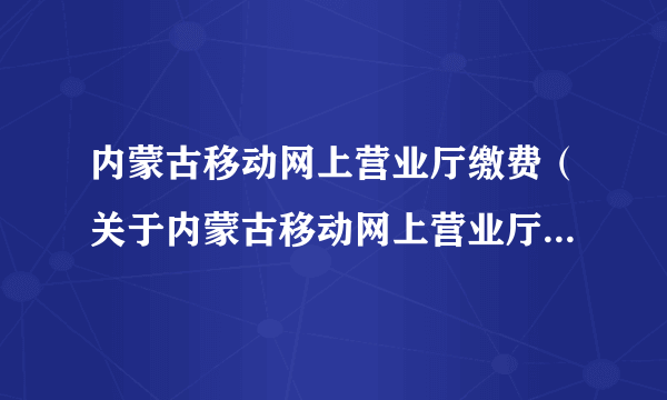 内蒙古移动网上营业厅缴费（关于内蒙古移动网上营业厅缴费的简介）