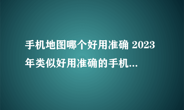 手机地图哪个好用准确 2023年类似好用准确的手机地图软件盘点