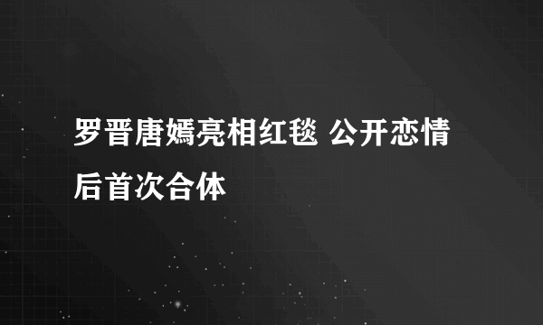 罗晋唐嫣亮相红毯 公开恋情后首次合体