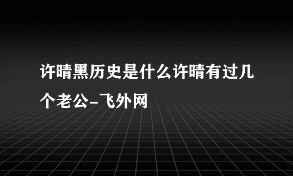 许晴黑历史是什么许晴有过几个老公-飞外网