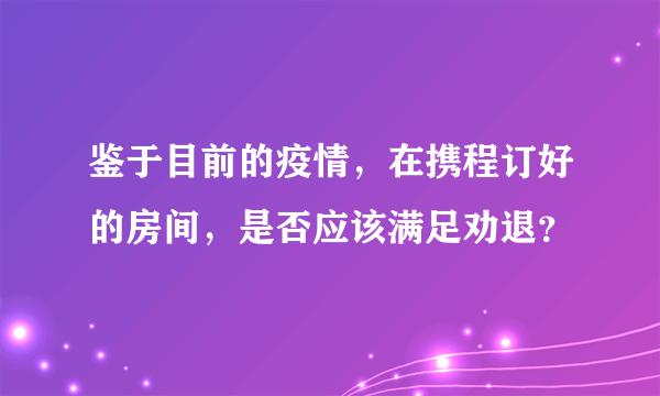 鉴于目前的疫情，在携程订好的房间，是否应该满足劝退？